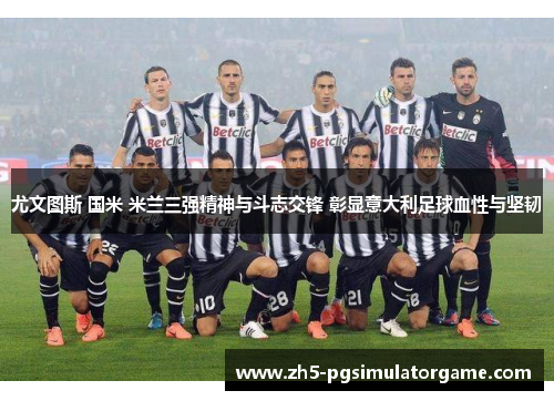 尤文图斯 国米 米兰三强精神与斗志交锋 彰显意大利足球血性与坚韧
