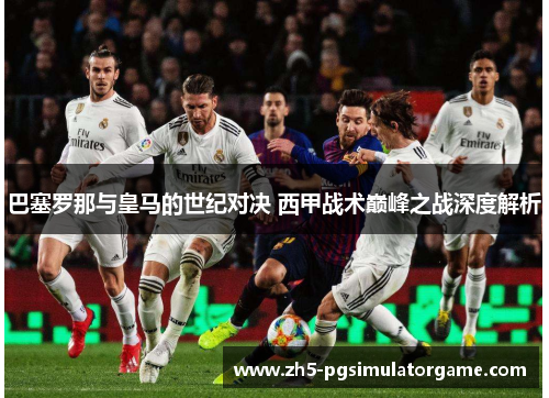 巴塞罗那与皇马的世纪对决 西甲战术巅峰之战深度解析