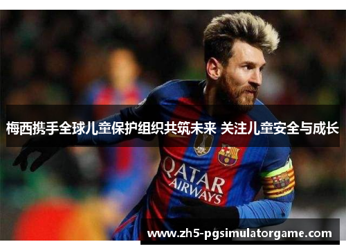 梅西携手全球儿童保护组织共筑未来 关注儿童安全与成长 梅西携手全球儿童保护组织共筑未来 关注儿童安全与成长