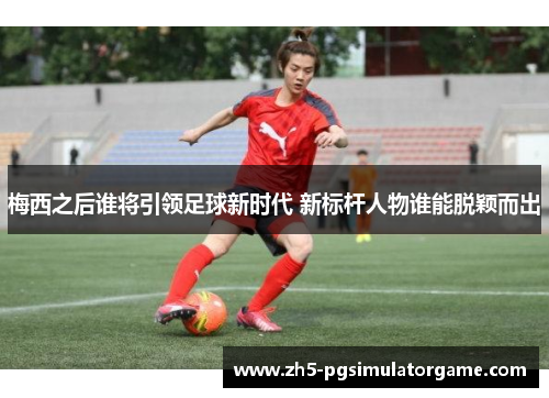 梅西之后谁将引领足球新时代 新标杆人物谁能脱颖而出 梅西之后谁将引领足球新时代 新标杆人物谁能脱颖而出